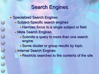 Search Engines Specialized Search Engines Subject-Specific search engines Narrows focus to a single subject or field Meta Search Engines Submits a query to more than one search engine Some cluster or group results by topic Internal Search Engines Restricts searches to the contents of the site 