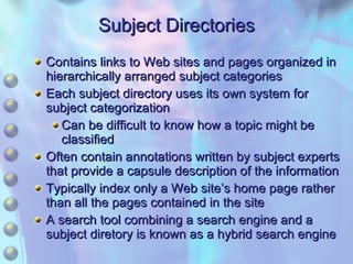 Subject Directories Contains links to Web sites and pages organized in hierarchically arranged subject categories Each subject directory uses its own system for subject categorization Can be difficult to know how a topic might be classified Often contain annotations written by subject experts that provide a capsule description of the information Typically index only a Web site’s home page rather than all the pages contained in the site A search tool combining a search engine and a subject diretory is known as a hybrid search engine 