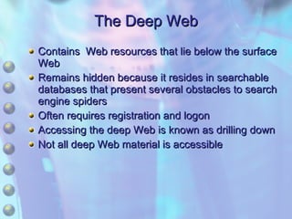 The Deep Web Contains  Web resources that lie below the surface Web  Remains hidden because it resides in searchable databases that present several obstacles to search engine spiders Often requires registration and logon Accessing the deep Web is known as drilling down Not all deep Web material is accessible 