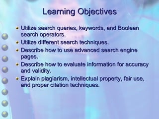 Learning Objectives Utilize search queries, keywords, and Boolean search operators. Utilize different search techniques. Describe how to use advanced search engine pages. Describe how to evaluate information for accuracy and validity. Explain plagiarism, intellectual property, fair use, and proper citation techniques. 