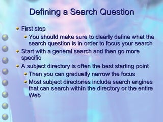 Defining a Search Question First step You should make sure to clearly define what the search question is in order to focus your search Start with a general search and then go more specific A subject directory is often the best starting point Then you can gradually narrow the focus Most subject directories include search engines that can search within the directory or the entire Web 