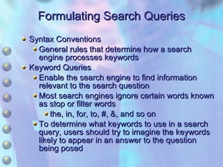 Formulating Search Queries Syntax Conventions General rules that determine how a search engine processes keywords Keyword Queries Enable the search engine to find information relevant to the search question Most search engines ignore certain words known as stop or filter words the, in, for, to, #, &, and so on To determine what keywords to use in a search query, users should try to imagine the keywords likely to appear in an answer to the question being posed 
