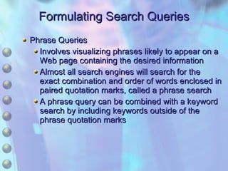 Formulating Search Queries Phrase Queries Involves visualizing phrases likely to appear on a Web page containing the desired information Almost all search engines will search for the exact combination and order of words enclosed in paired quotation marks, called a phrase search A phrase query can be combined with a keyword search by including keywords outside of the phrase quotation marks 