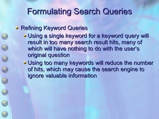 Formulating Search Queries Refining Keyword Queries Using a single keyword for a keyword query will result in too many search result hits, many of which will have nothing to do with the user’s original question Using too many keywords will reduce the number of hits, which may cause the search engine to ignore valuable information 