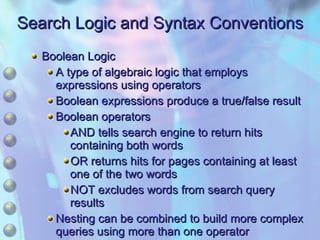 Search Logic and Syntax Conventions Boolean Logic A type of algebraic logic that employs expressions using operators Boolean expressions produce a true/false result Boolean operators AND tells search engine to return hits containing both words OR returns hits for pages containing at least one of the two words NOT excludes words from search query results Nesting can be combined to build more complex queries using more than one operator 