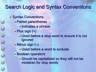 Search Logic and Syntax Conventions Syntax Conventions Paired parentheses Indicates a phrase Plus sign (+) Used before a stop word to ensure it is not ignored Minus sign (–) Used before a word to exclude Boolean operators  Should be capitalized so they will not be mistaken for stop words 