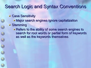 Search Logic and Syntax Conventions Case Sensitivity Major search engines ignore capitalization Stemming Refers to the ability of some search engines to search for root words or partial form of keywords as well as the keywords themselves 