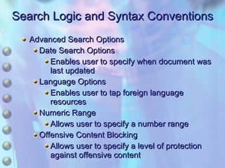 Search Logic and Syntax Conventions Advanced Search Options Date Search Options Enables user to specify when document was last updated Language Options Enables user to tap foreign language resources Numeric Range Allows user to specify a number range Offensive Content Blocking Allows user to specify a level of protection against offensive content 