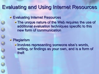 Evaluating and Using Internet Resources Evaluating Internet Resources The unique nature of the Web requires the use of additional evaluation techniques specific to this new form of communication Plagiarism Involves representing someone else’s words, writing, or findings as your own, and is a form of theft 