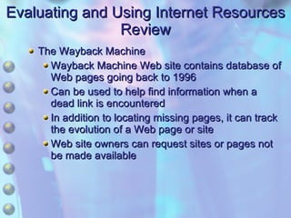 Evaluating and Using Internet Resources Review The Wayback Machine Wayback Machine Web site contains database of Web pages going back to 1996 Can be used to help find information when a dead link is encountered In addition to locating missing pages, it can track the evolution of a Web page or site Web site owners can request sites or pages not be made available 