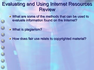 Evaluating and Using Internet Resources Review What are some of the methods that can be used to evaluate information found on the Internet? What is plagiarism? How does fair use relate to copyrighted material? 