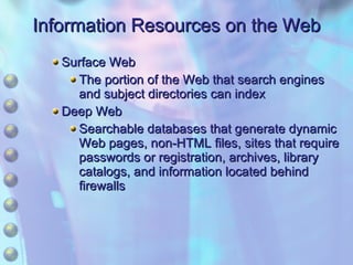 Information Resources on the Web Surface Web The portion of the Web that search engines and subject directories can index Deep Web Searchable databases that generate dynamic Web pages, non-HTML files, sites that require passwords or registration, archives, library catalogs, and information located behind firewalls 