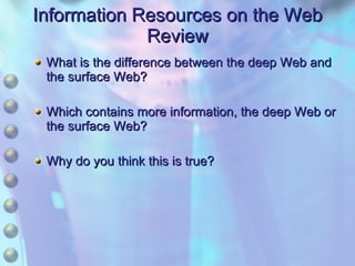 Information Resources on the Web Review What is the difference between the deep Web and the surface Web? Which contains more information, the deep Web or the surface Web? Why do you think this is true? 