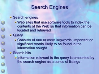 Search Engines Search engines Web sites that use software tools to index the contents of the Web so that information can be located and retrieved Query Consists of one or more keywords, important or significant words likely to be found in the information sought Search hits Information relevant to the query is presented by the search engine as a series of listings 
