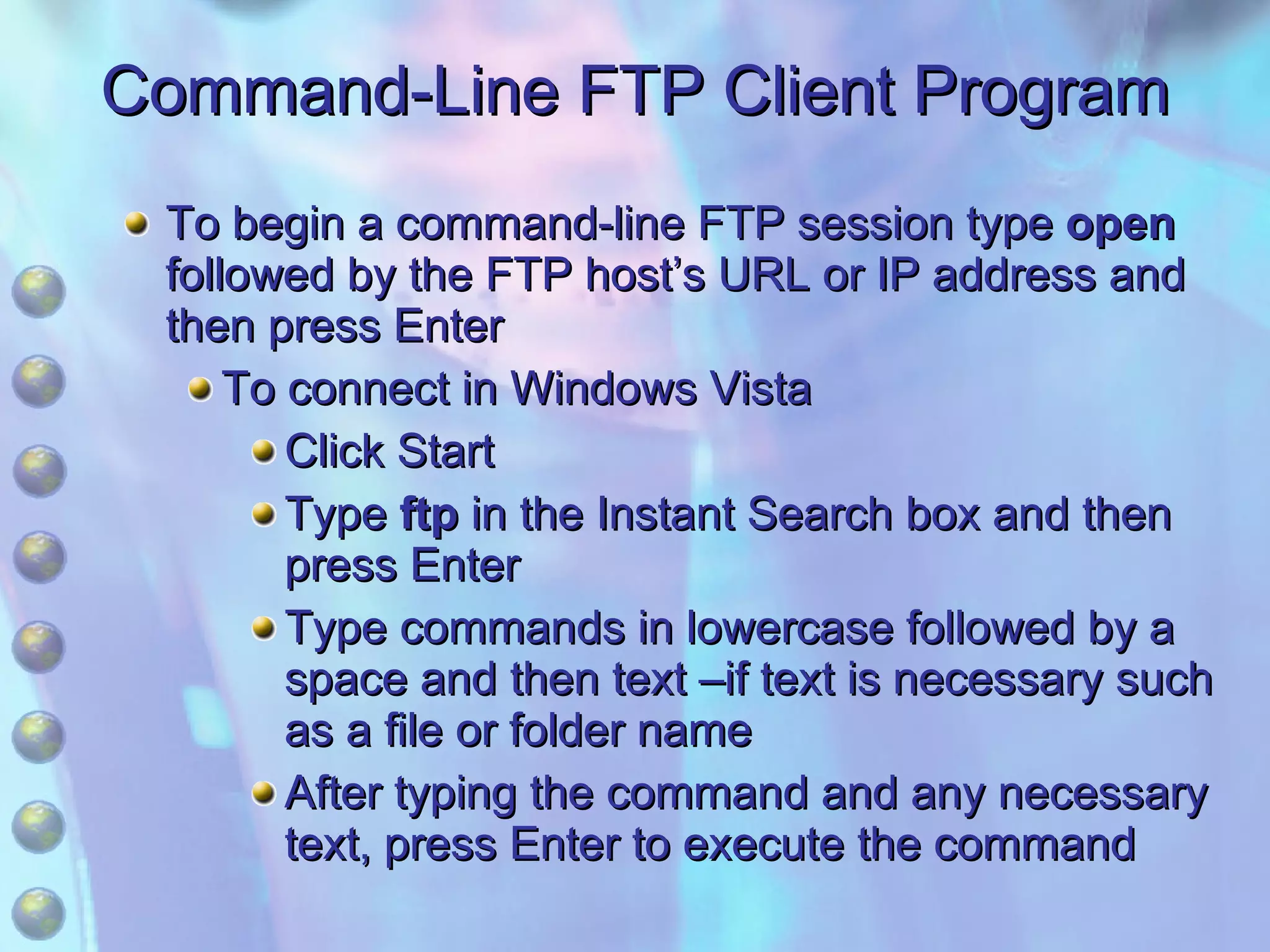 Command-Line FTP Client Program To begin a command-line FTP session type  open  followed by the FTP host’s URL or IP address and then press Enter To connect in Windows Vista Click Start Type  ftp  in the Instant Search box and then press Enter Type commands in lowercase followed by a space and then text –if text is necessary such as a file or folder name After typing the command and any necessary text, press Enter to execute the command 