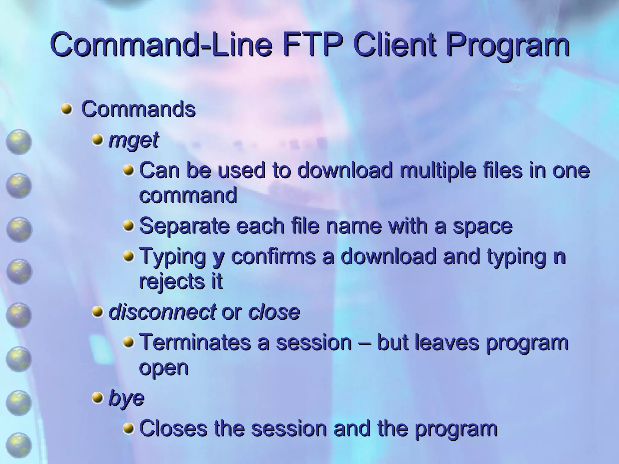 Command-Line FTP Client Program Commands mget Can be used to download multiple files in one command Separate each file name with a space Typing  y  confirms a download and typing  n  rejects it disconnect  or  close Terminates a session – but leaves program open bye Closes the session and the program 