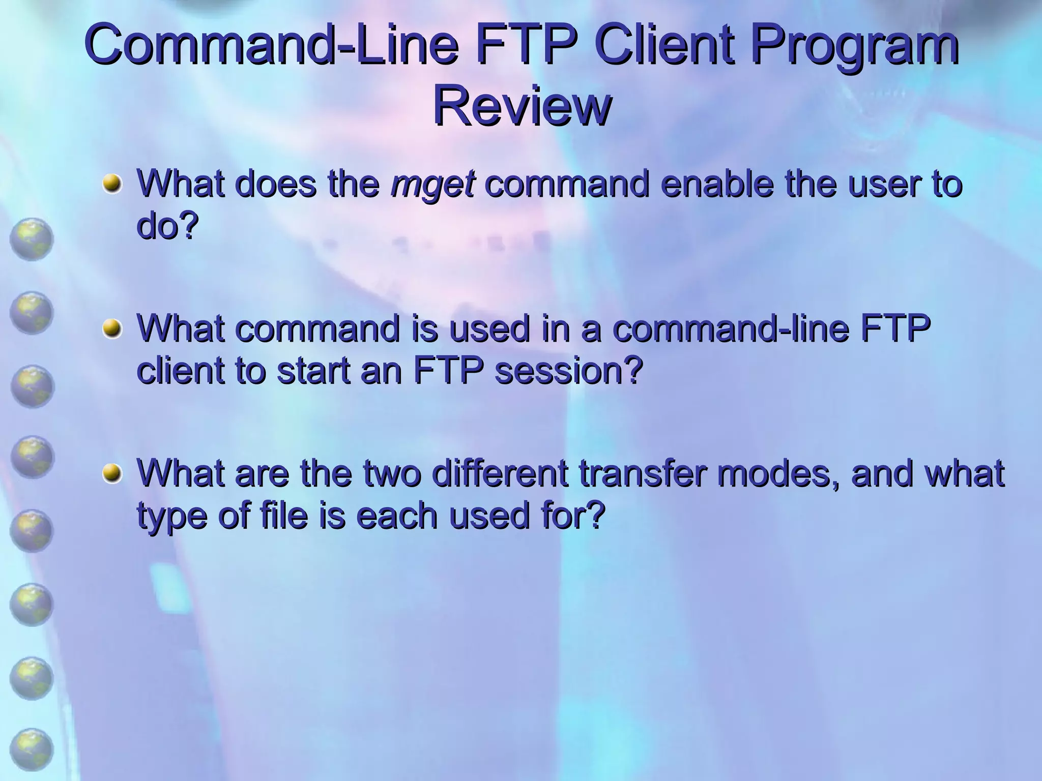 Command-Line FTP Client Program Review What does the  mget  command enable the user to do? What command is used in a command-line FTP client to start an FTP session? What are the two different transfer modes, and what type of file is each used for? 