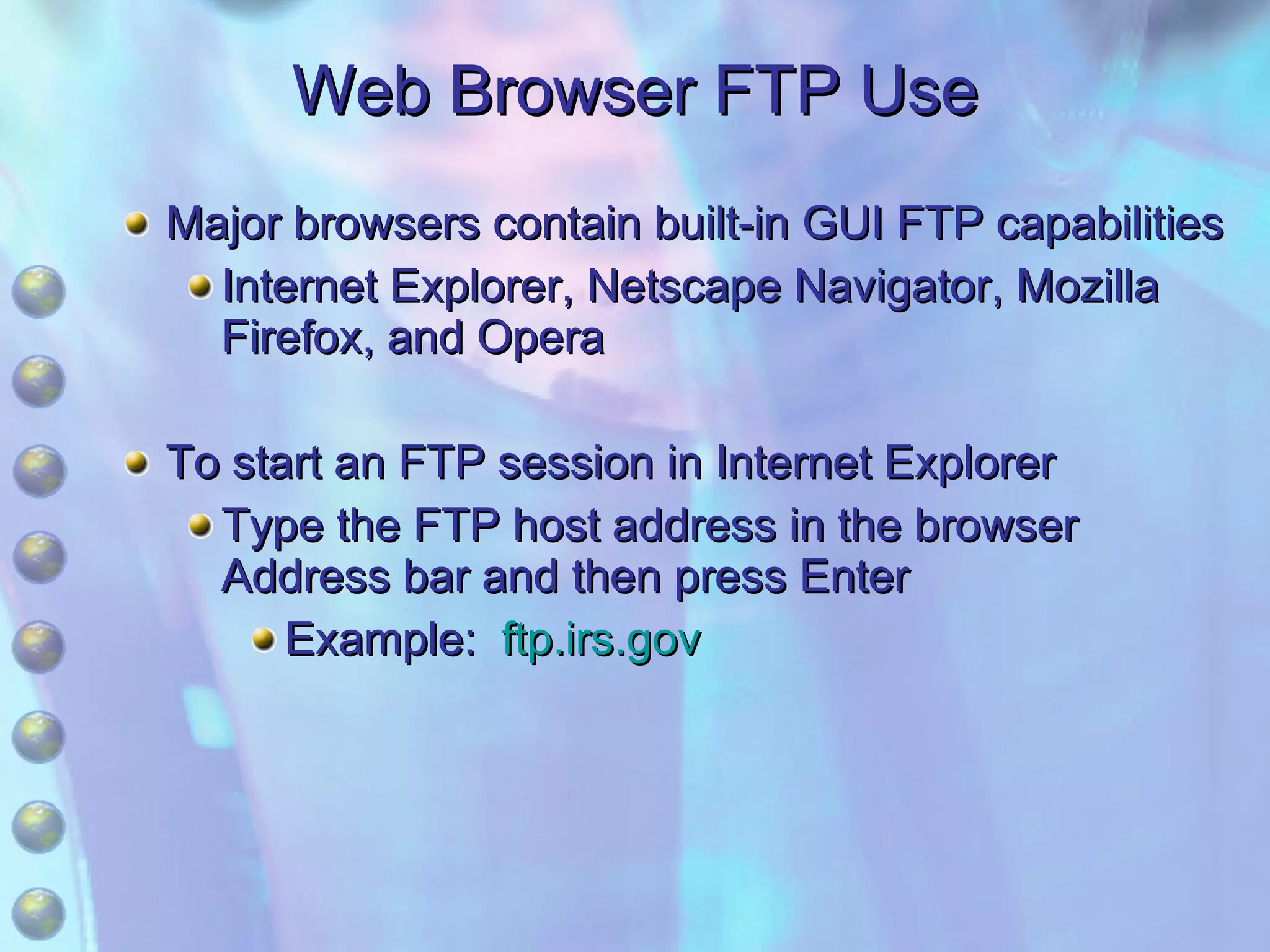 Web Browser FTP Use Major browsers contain built-in GUI FTP capabilities Internet Explorer, Netscape Navigator, Mozilla Firefox, and Opera To start an FTP session in Internet Explorer Type the FTP host address in the browser Address bar and then press Enter Example:  ftp.irs.gov 