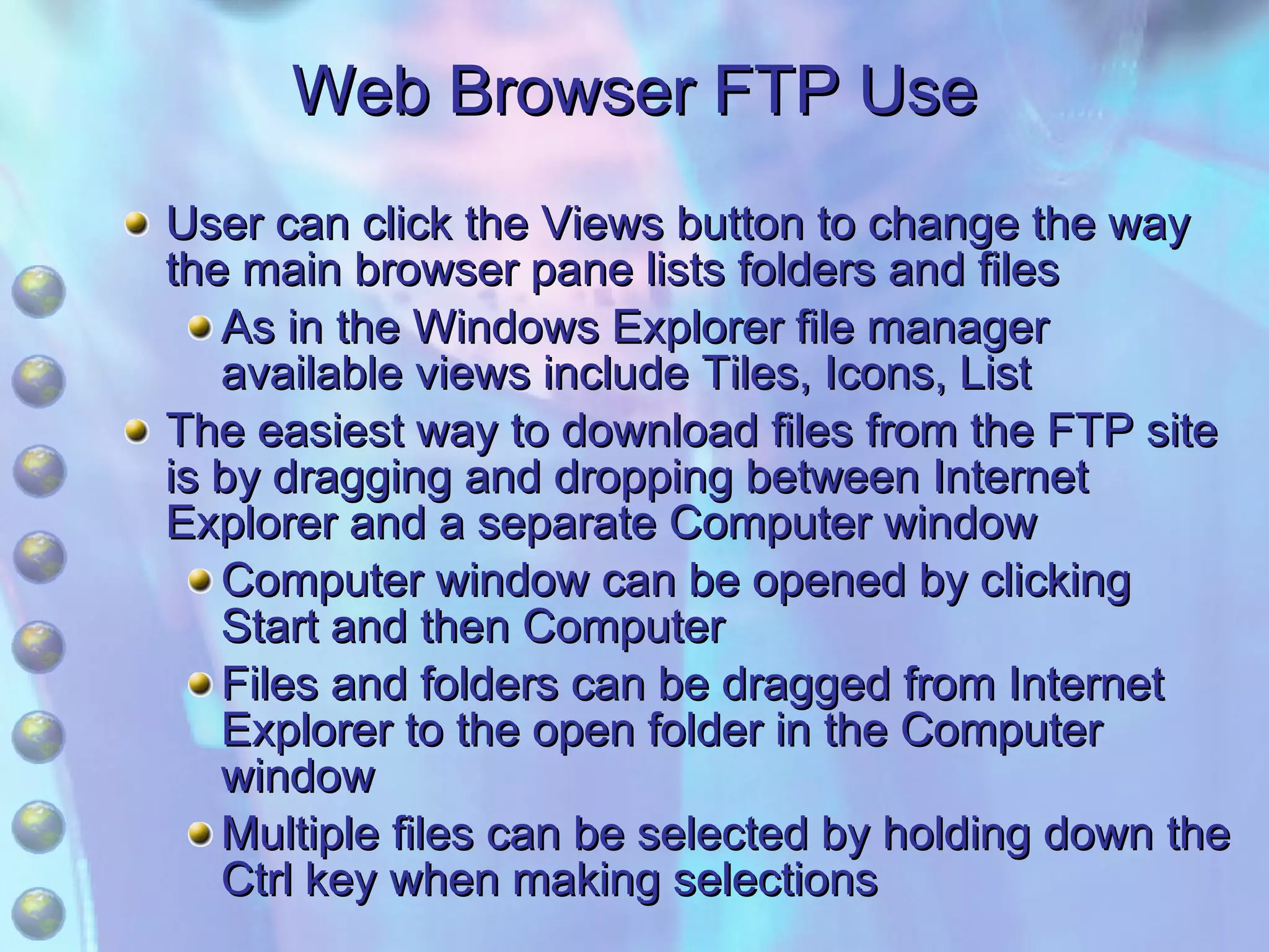 Web Browser FTP Use User can click the Views button to change the way the main browser pane lists folders and files As in the Windows Explorer file manager available views include Tiles, Icons, List The easiest way to download files from the FTP site is by dragging and dropping between Internet Explorer and a separate Computer window Computer window can be opened by clicking Start and then Computer Files and folders can be dragged from Internet Explorer to the open folder in the Computer window Multiple files can be selected by holding down the Ctrl key when making selections 