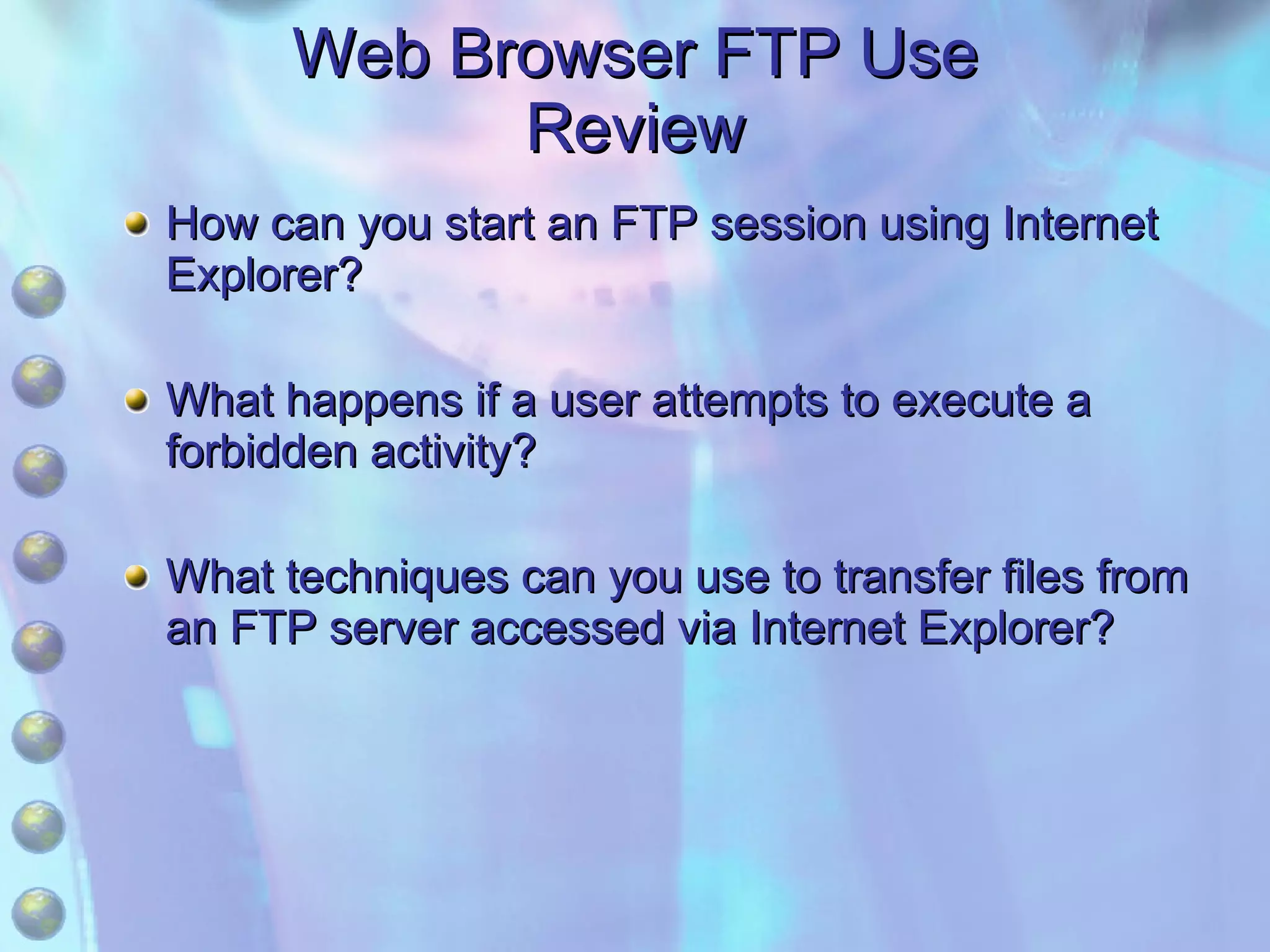 Web Browser FTP Use Review How can you start an FTP session using Internet Explorer? What happens if a user attempts to execute a forbidden activity? What techniques can you use to transfer files from an FTP server accessed via Internet Explorer? 