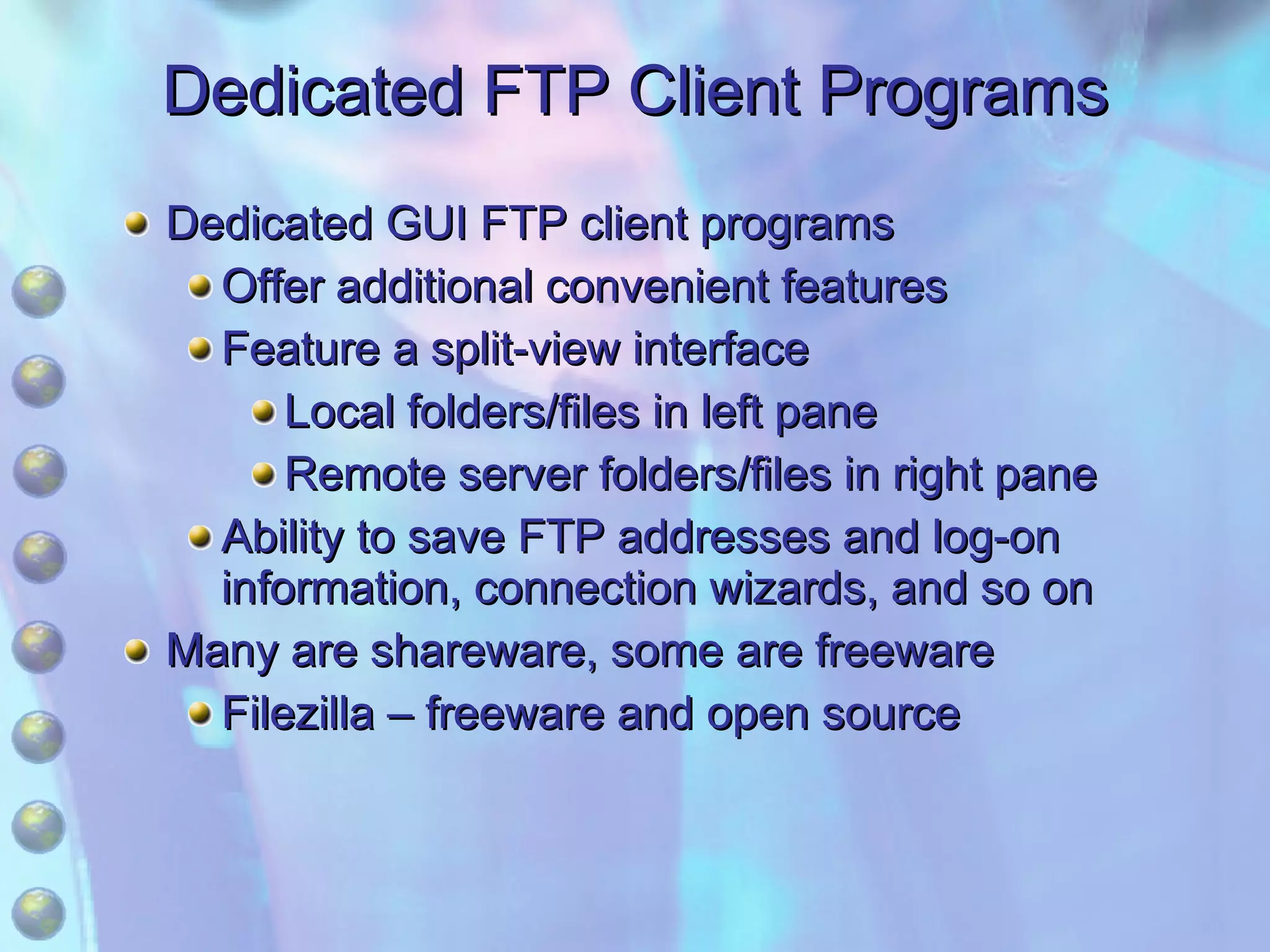 Dedicated FTP Client Programs Dedicated GUI FTP client programs Offer additional convenient features Feature a split-view interface Local folders/files in left pane Remote server folders/files in right pane Ability to save FTP addresses and log-on information, connection wizards, and so on Many are shareware, some are freeware Filezilla – freeware and open source 