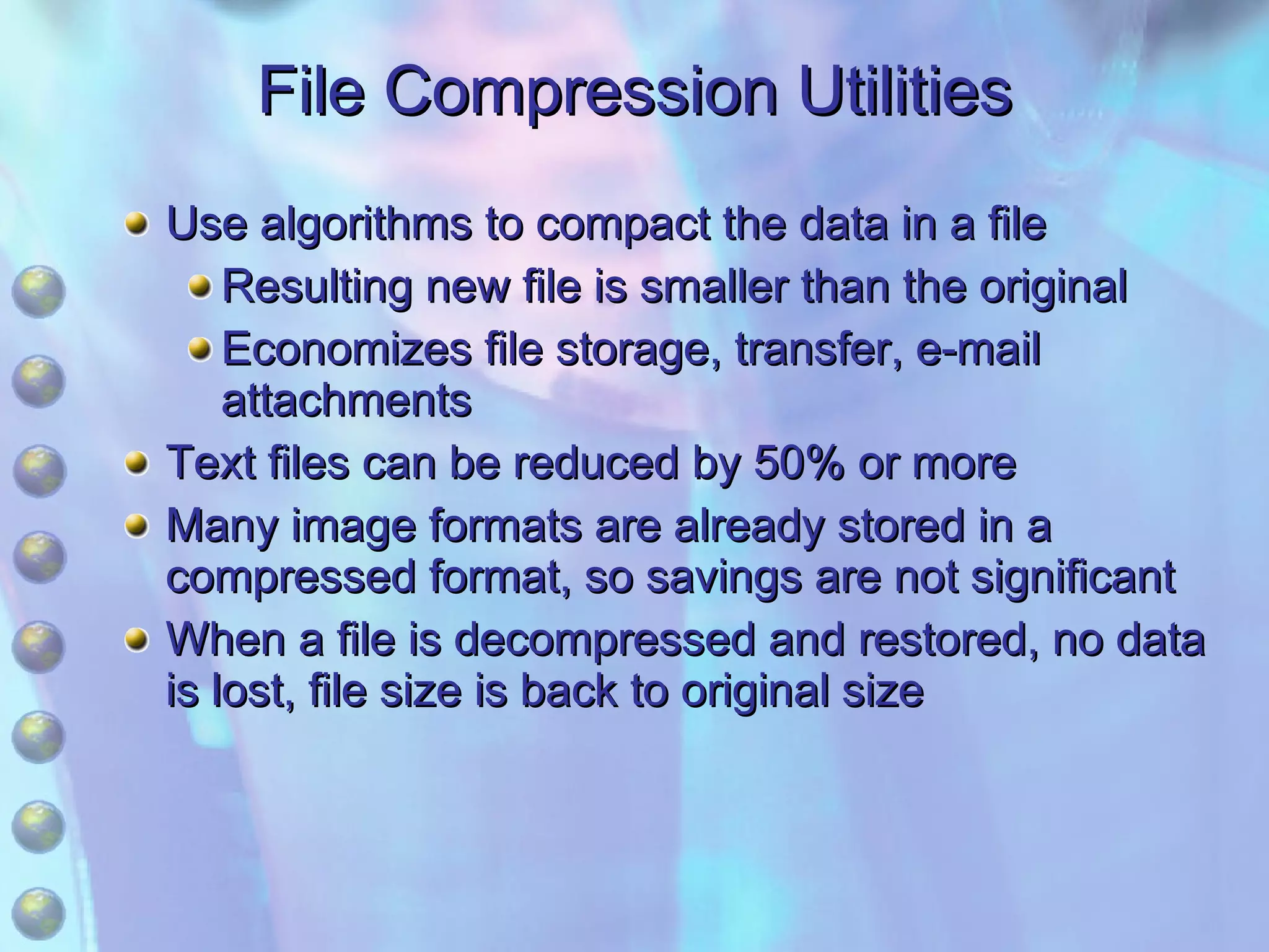 File Compression Utilities Use algorithms to compact the data in a file Resulting new file is smaller than the original Economizes file storage, transfer, e-mail attachments Text files can be reduced by 50% or more Many image formats are already stored in a compressed format, so savings are not significant When a file is decompressed and restored, no data is lost, file size is back to original size 