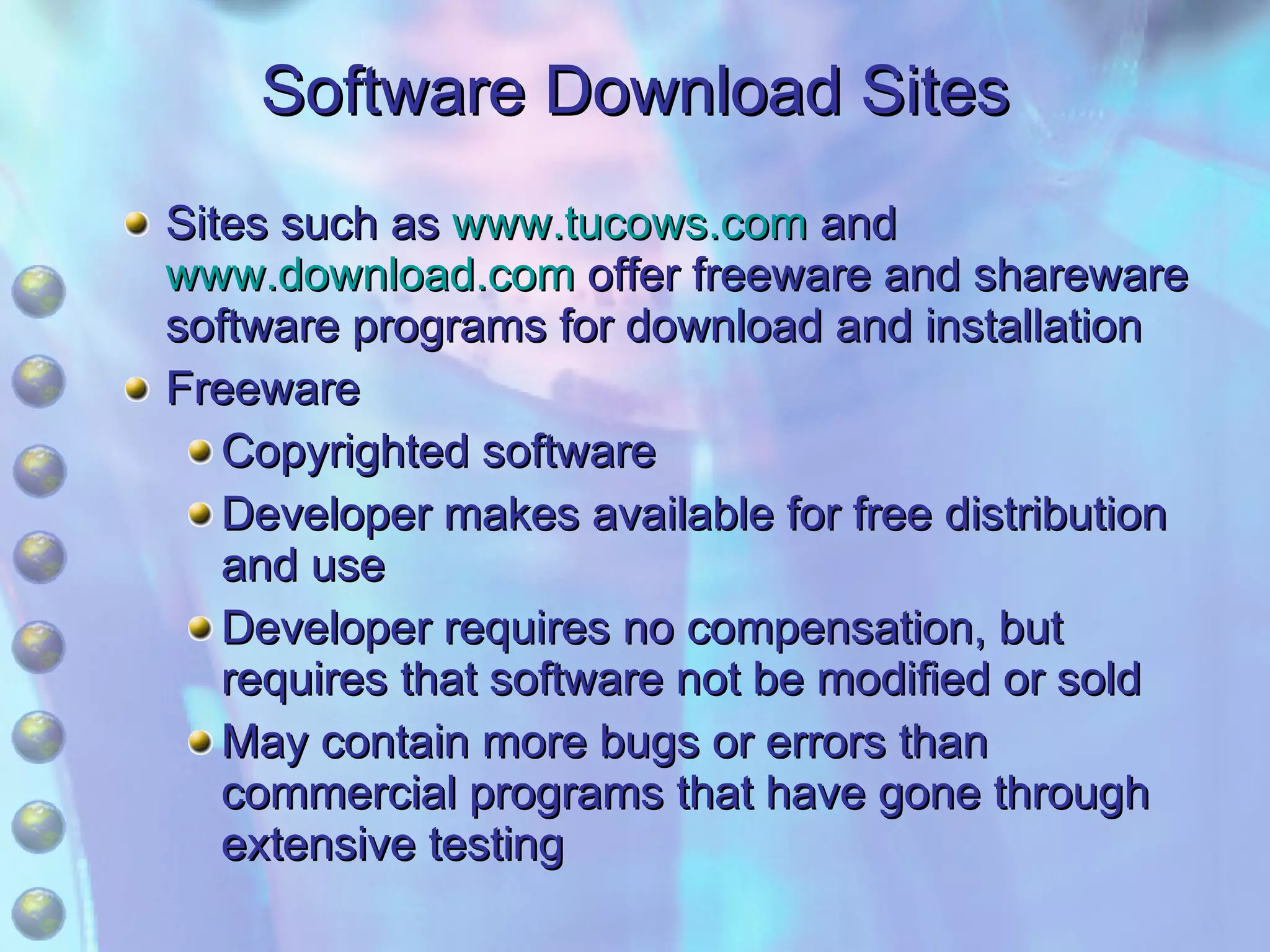 Software Download Sites Sites such as  www.tucows.com  and  www.download.com  offer freeware and shareware software programs for download and installation Freeware Copyrighted software Developer makes available for free distribution and use Developer requires no compensation, but requires that software not be modified or sold May contain more bugs or errors than commercial programs that have gone through extensive testing 