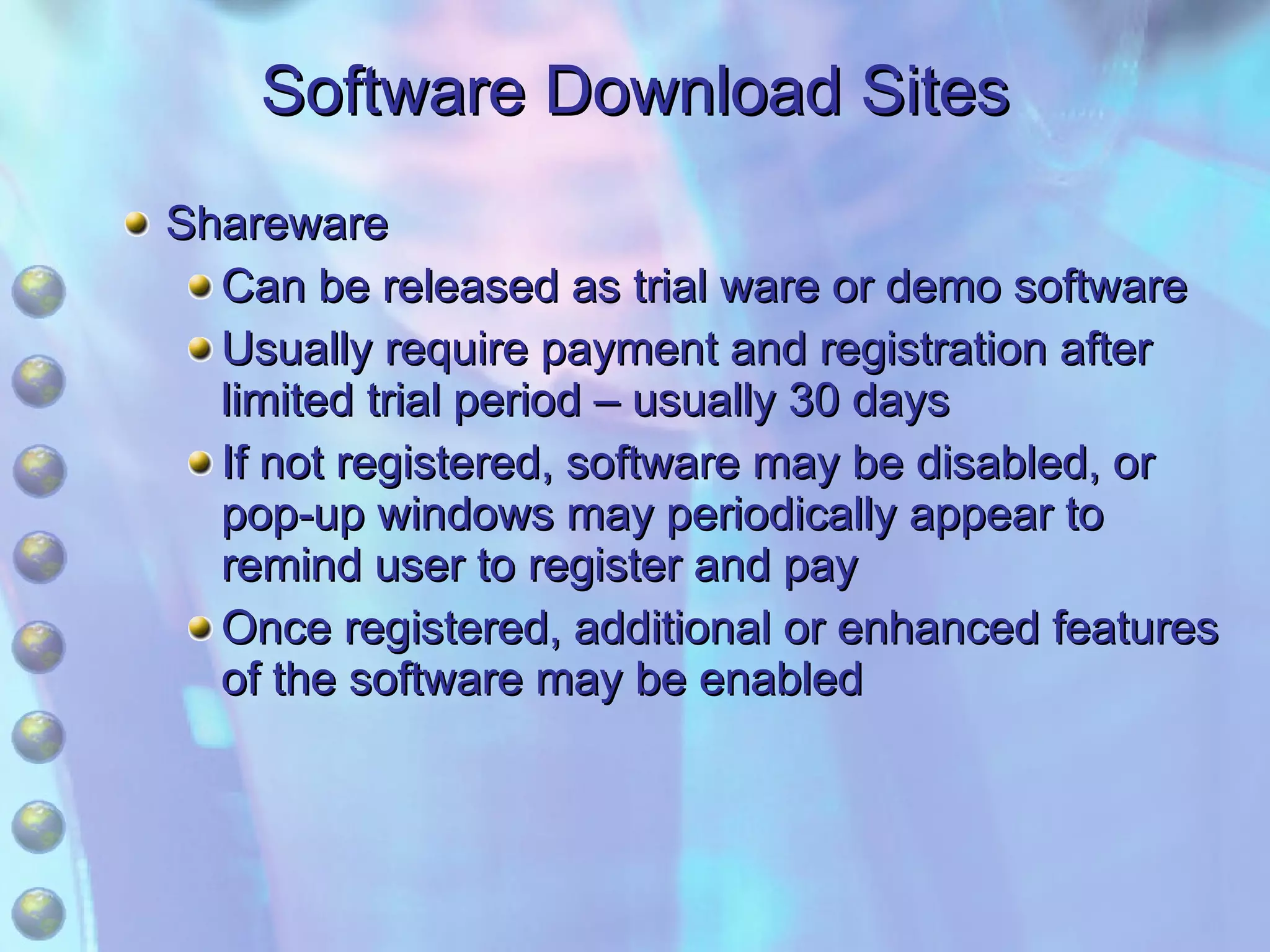 Software Download Sites Shareware Can be released as trial ware or demo software Usually require payment and registration after limited trial period – usually 30 days If not registered, software may be disabled, or pop-up windows may periodically appear to remind user to register and pay Once registered, additional or enhanced features of the software may be enabled 