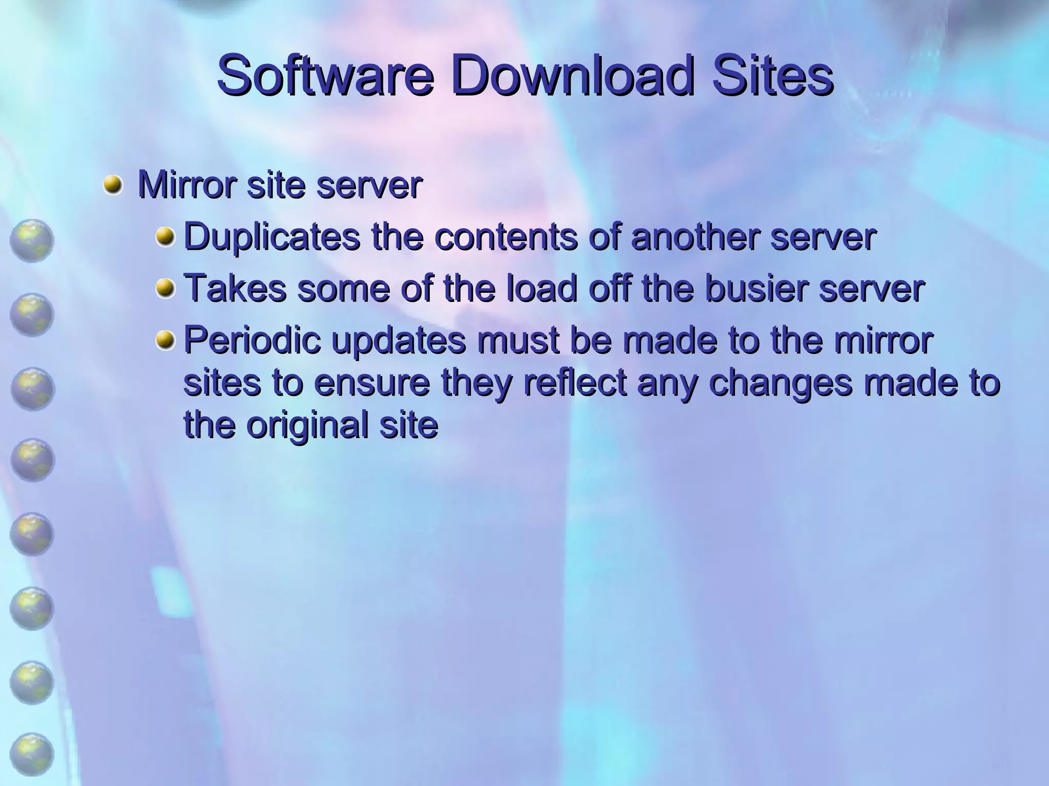 Software Download Sites Mirror site server Duplicates the contents of another server Takes some of the load off the busier server Periodic updates must be made to the mirror sites to ensure they reflect any changes made to the original site 