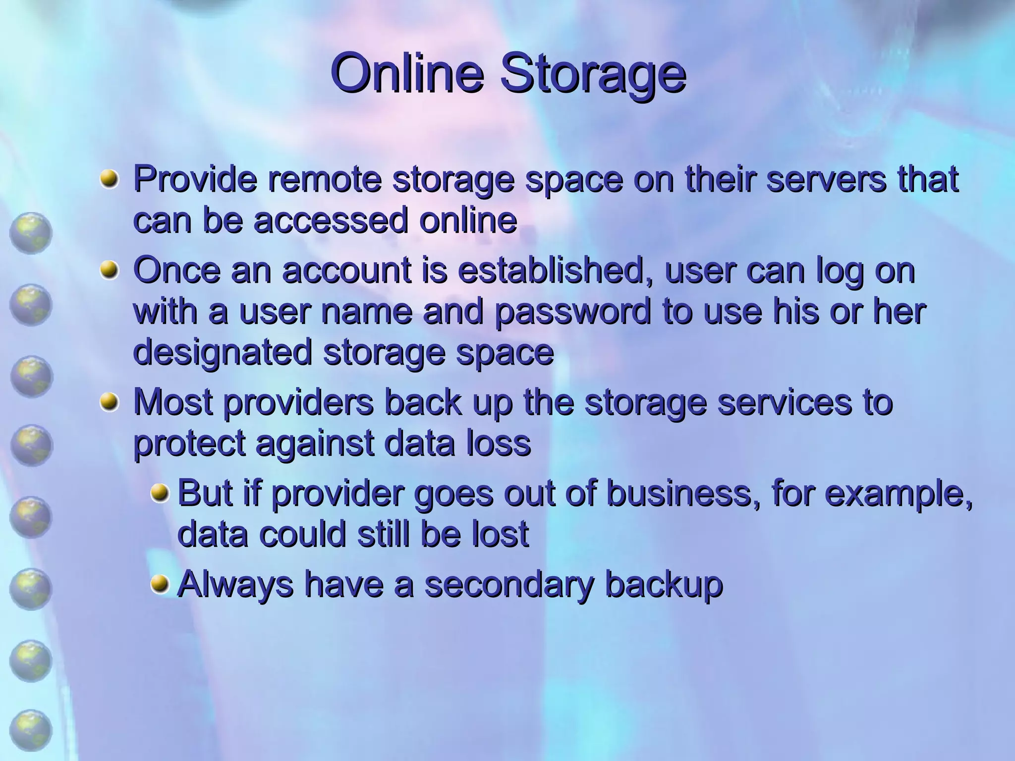 Online Storage Provide remote storage space on their servers that can be accessed online Once an account is established, user can log on with a user name and password to use his or her designated storage space Most providers back up the storage services to protect against data loss But if provider goes out of business, for example, data could still be lost Always have a secondary backup 
