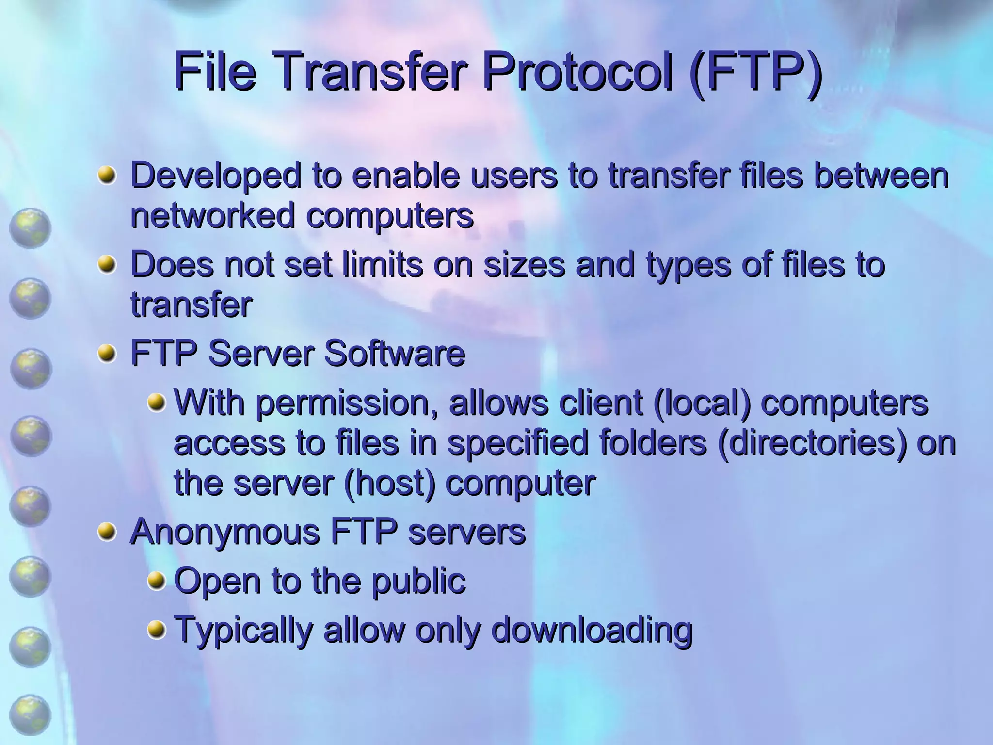 File Transfer Protocol (FTP) Developed to enable users to transfer files between networked computers Does not set limits on sizes and types of files to transfer FTP Server Software With permission, allows client (local) computers access to files in specified folders (directories) on the server (host) computer Anonymous FTP servers Open to the public Typically allow only downloading 