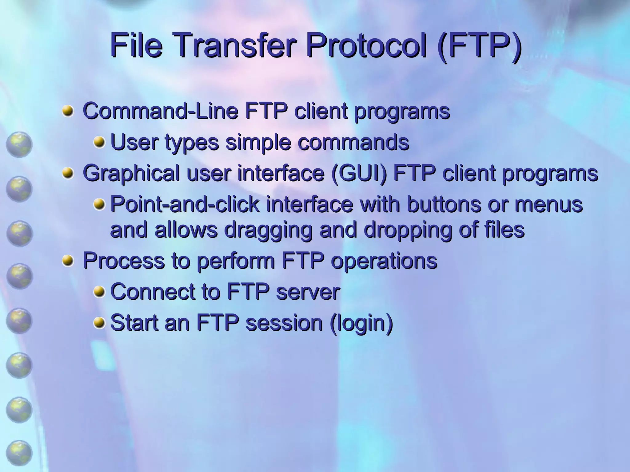 File Transfer Protocol (FTP) Command-Line FTP client programs User types simple commands Graphical user interface (GUI) FTP client programs Point-and-click interface with buttons or menus and allows dragging and dropping of files Process to perform FTP operations Connect to FTP server Start an FTP session (login) 