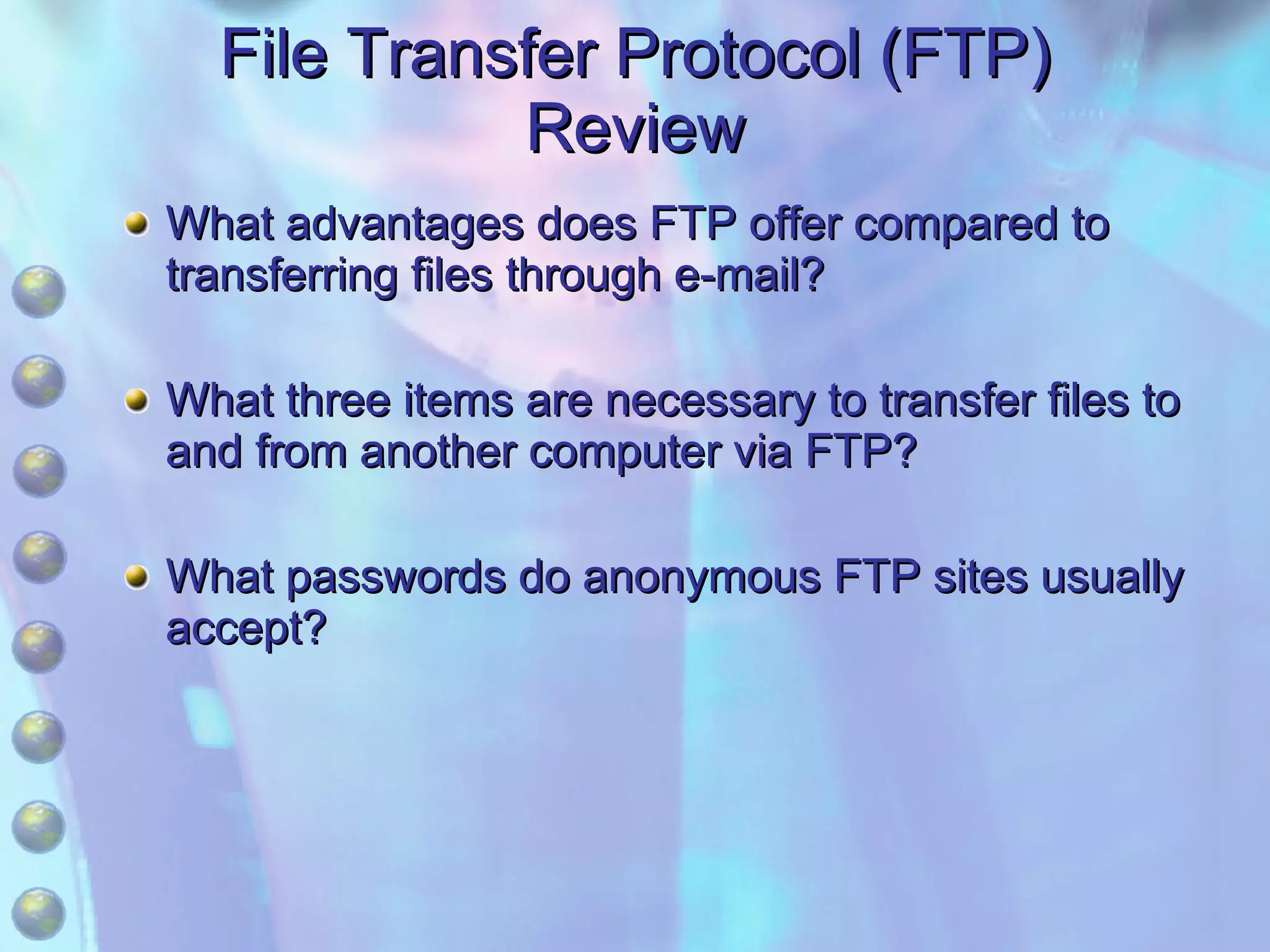 File Transfer Protocol (FTP) Review What advantages does FTP offer compared to transferring files through e-mail? What three items are necessary to transfer files to and from another computer via FTP? What passwords do anonymous FTP sites usually accept? 