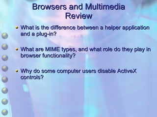Browsers and Multimedia Review What is the difference between a helper application and a plug-in? What are MIME types, and what role do they play in browser functionality? Why do some computer users disable ActiveX controls? 