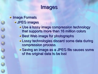 Images Image Formats JPEG images Use a lossy image compression technology that supports more than 16 million colors Best Web image for photographs Lossy technologies discard some data during compression process Saving an image as a JPEG file causes some of the original data to be lost 