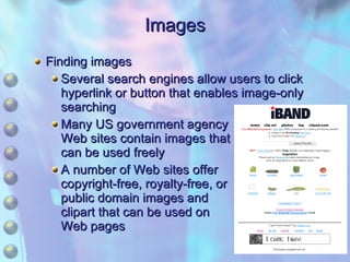 Images Finding images Several search engines allow users to click hyperlink or button that enables image-only searching Many US government agency Web sites contain images that can be used freely A number of Web sites offer copyright-free, royalty-free, or public domain images and clipart that can be used on Web pages 