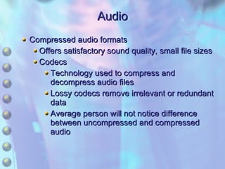 Audio Compressed audio formats Offers satisfactory sound quality, small file sizes Codecs Technology used to compress and decompress audio files Lossy codecs remove irrelevant or redundant data Average person will not notice difference between uncompressed and compressed audio 