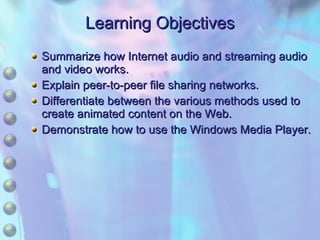 Learning Objectives Summarize how Internet audio and streaming audio and video works. Explain peer-to-peer file sharing networks. Differentiate between the various methods used to create animated content on the Web. Demonstrate how to use the Windows Media Player. 