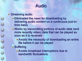 Audio Streaming audio Eliminated the need for downloading by delivering audio content on a continuous just-in-time basis Works by transmitting portions of audio data (and more recently video) data that can be played as soon as it is received Avoids the necessity of downloading an entire file before it can be played Buffering Avoids broadcast interruptions due to bandwidth fluctuations 