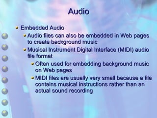 Audio Embedded Audio Audio files can also be embedded in Web pages to create background music Musical Instrument Digital Interface (MIDI) audio file format Often used for embedding background music on Web pages MIDI files are usually very small because a file contains musical instructions rather than an actual sound recording 