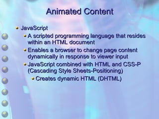 Animated Content JavaScript A scripted programming language that resides within an HTML document Enables a browser to change page content dynamically in response to viewer input JavaScript combined with HTML and CSS-P (Cascading Style Sheets-Positioning) Creates dynamic HTML (DHTML) 