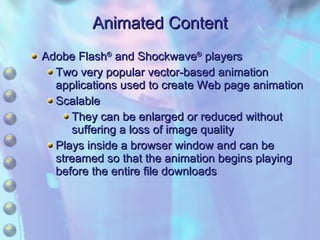 Animated Content Adobe Flash ®  and Shockwave ®  players Two very popular vector-based animation applications used to create Web page animation Scalable They can be enlarged or reduced without suffering a loss of image quality Plays inside a browser window and can be streamed so that the animation begins playing before the entire file downloads 