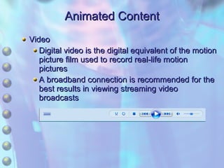 Animated Content Video Digital video is the digital equivalent of the motion picture film used to record real-life motion pictures A broadband connection is recommended for the best results in viewing streaming video broadcasts 