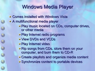 Comes installed with Windows Vista A multifunctional media player Play music located on CDs, computer drives, or other media Play Internet radio programs View DVDs and VCDs Play Internet video Rip songs from CDs, store them on your computer, and burn them to CD-R Create playlists and organize media content Synchronize content to portable devices Windows Media Player 