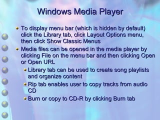 To display menu bar (which is hidden by default) click the Library tab, click Layout Options menu, then click Show Classic Menus Media files can be opened in the media player by clicking File on the menu bar and then clicking Open or Open URL Library tab can be used to create song playlists and organize content Rip tab enables user to copy tracks from audio CD Burn or copy to CD-R by clicking Burn tab Windows Media Player 