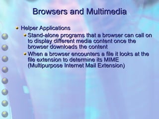 Browsers and Multimedia Helper Applications Stand-alone programs that a browser can call on to display different media content once the browser downloads the content When a browser encounters a file it looks at the file extension to determine its MIME (Multipurpose Internet Mail Extension) 