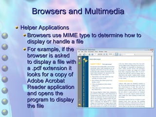 Browsers and Multimedia Helper Applications Browsers use MIME type to determine how to display or handle a file For example, if the browser is asked to display a file with a .pdf extension it looks for a copy of Adobe Acrobat Reader application and opens the program to display the file 
