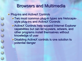 Browsers and Multimedia Plug-ins and ActiveX Controls Two most common plug-in types are Netscape-style plug-ins and ActiveX Controls ActiveX Controls help expand Internet Explorer capabilities but can let spyware, adware, and other programs install themselves without knowledge of user Disabling ActiveX controls is one solution to potential danger 