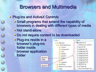 Browsers and Multimedia Plug-ins and ActiveX Controls Small programs that extend the capability of browsers in dealing with different types of media Not stand-alone Do not require content to be downloaded Plug-ins reside in a browser’s plug-ins folder inside browser application folder plug-ins folder plug-ins 