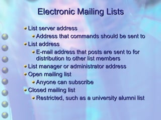 Electronic Mailing Lists List server address Address that commands should be sent to List address E-mail address that posts are sent to for distribution to other list members List manager or administrator address Open mailing list Anyone can subscribe Closed mailing list Restricted, such as a university alumni list  
